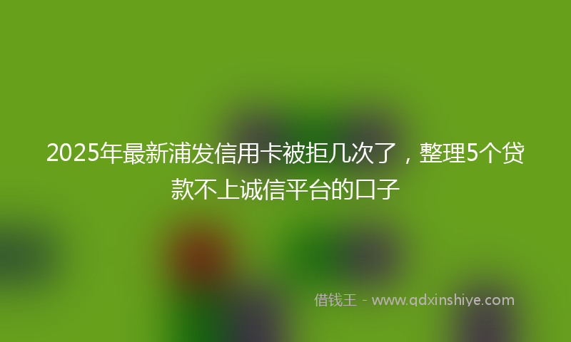 2025年最新浦发信用卡被拒几次了，整理5个贷款不上诚信平台的口子
