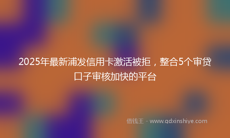 2025年最新浦发信用卡激活被拒，整合5个审贷口子审核加快的平台