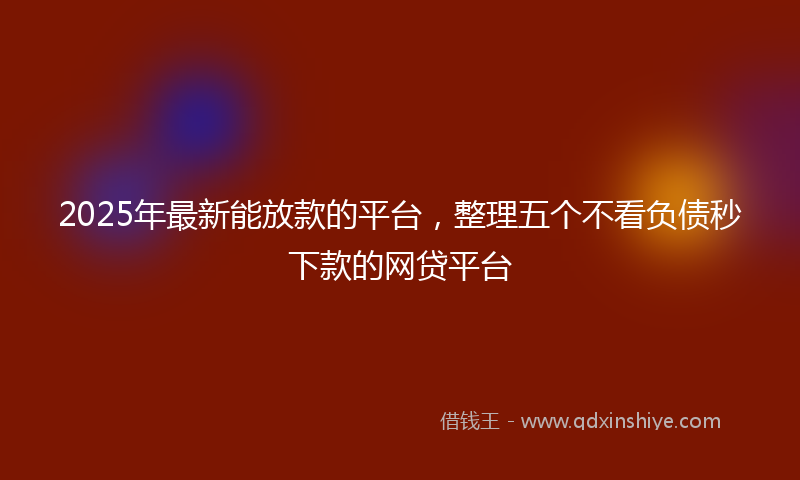 2025年最新能放款的平台，整理五个不看负债秒下款的网贷平台