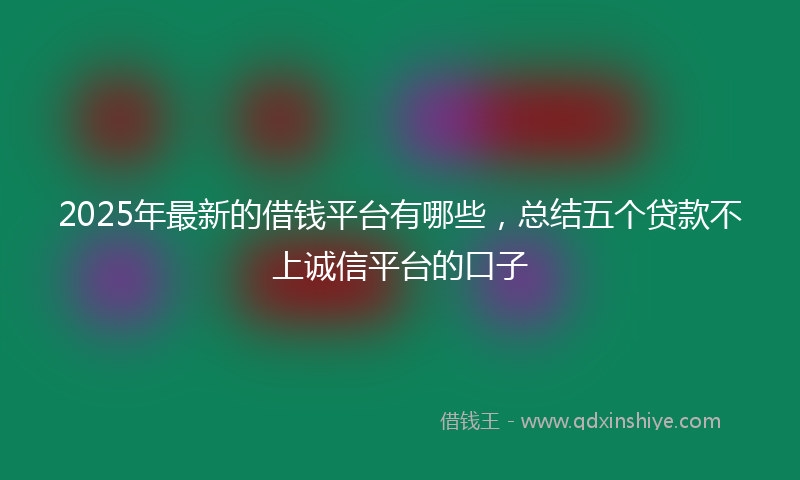 2025年最新的借钱平台有哪些，总结五个贷款不上诚信平台的口子