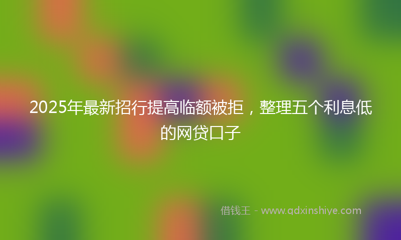 2025年最新招行提高临额被拒，整理五个利息低的网贷口子