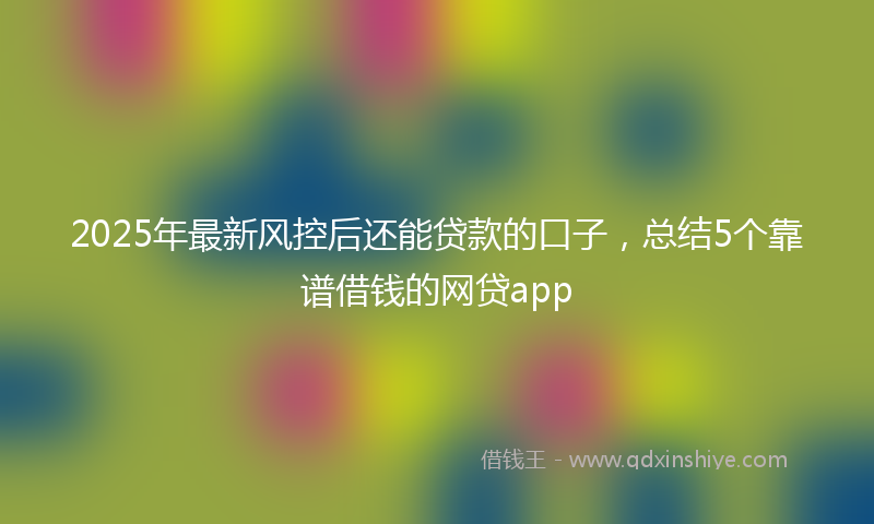 2025年最新风控后还能贷款的口子，总结5个靠谱借钱的网贷app