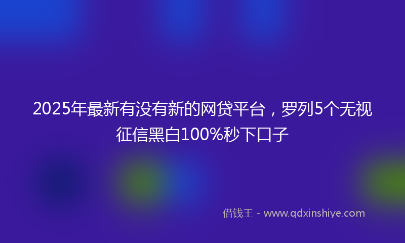 2025年最新有没有新的网贷平台，罗列5个无视征信黑白100%秒下口子