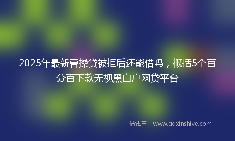 2025年最新曹操贷被拒后还能借吗，概括5个百分百下款无视黑白户网贷平台