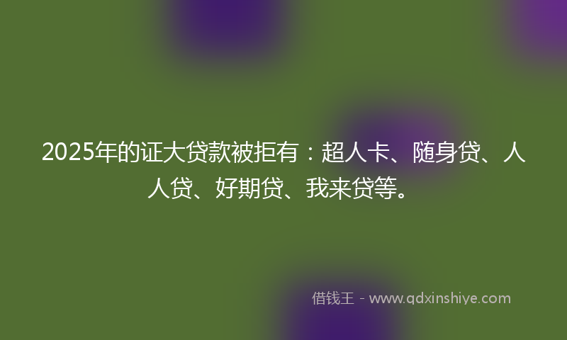 2025年的证大贷款被拒有：超人卡、随身贷、人人贷、好期贷、我来贷等。