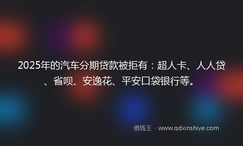2025年的汽车分期贷款被拒有：超人卡、人人贷、省呗、安逸花、平安口袋银行等。