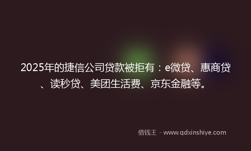 2025年的捷信公司贷款被拒有：e微贷、惠商贷、读秒贷、美团生活费、京东金融等。