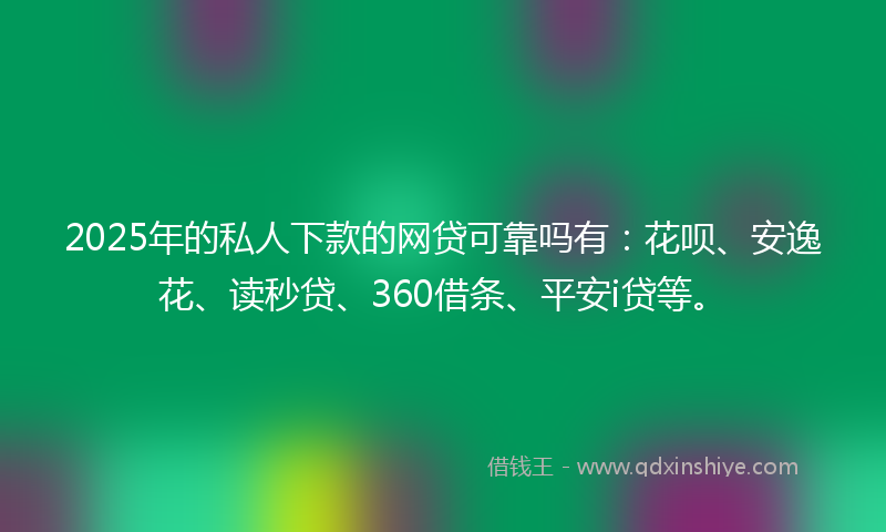 2025年的私人下款的网贷可靠吗有：花呗、安逸花、读秒贷、360借条、平安i贷等。