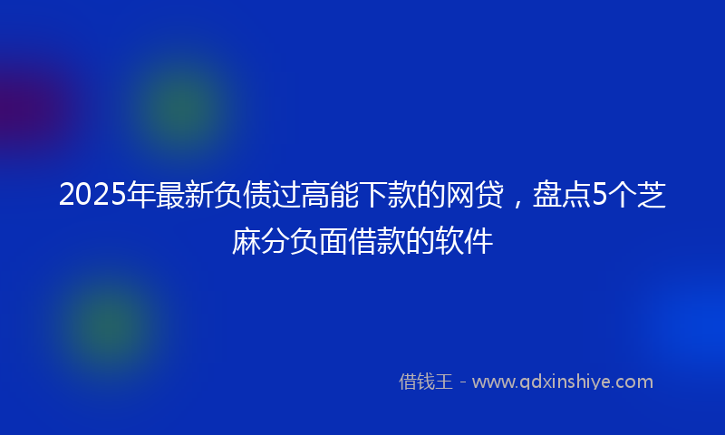 2025年最新负债过高能下款的网贷，盘点5个芝麻分负面借款的软件