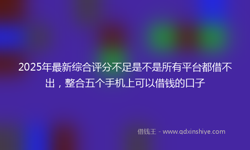 2025年最新综合评分不足是不是所有平台都借不出，整合五个手机上可以借钱的口子