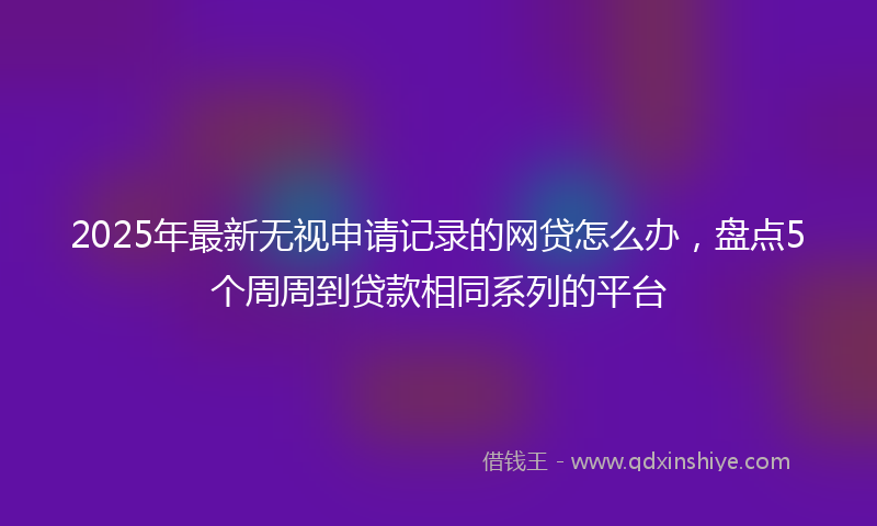 2025年最新无视申请记录的网贷怎么办，盘点5个周周到贷款相同系列的平台