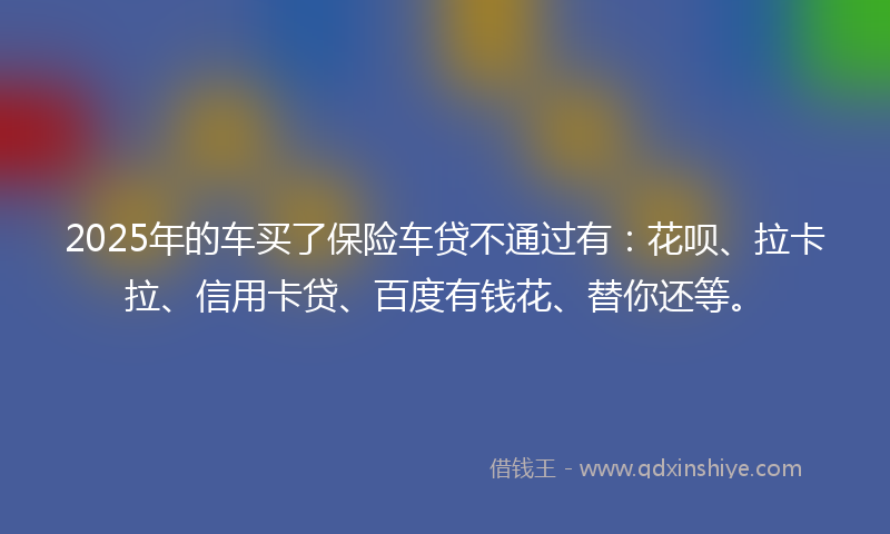 2025年的车买了保险车贷不通过有：花呗、拉卡拉、信用卡贷、百度有钱花、替你还等。