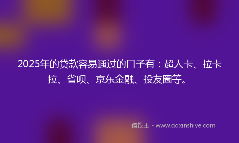 2025年的贷款容易通过的口子有：超人卡、拉卡拉、省呗、京东金融、投友圈等。