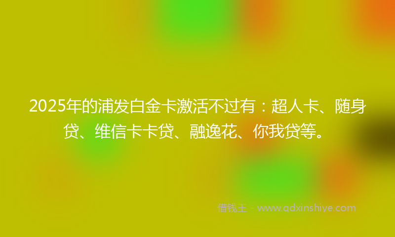 2025年的浦发白金卡激活不过有：超人卡、随身贷、维信卡卡贷、融逸花、你我贷等。