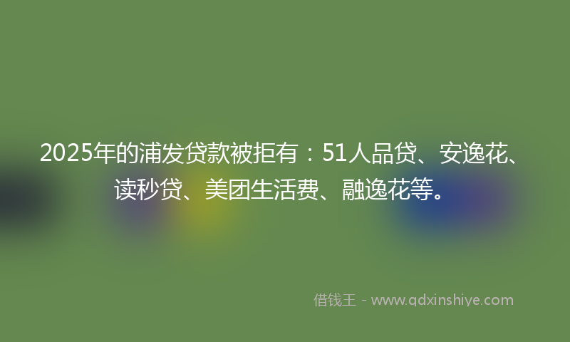 2025年的浦发贷款被拒有：51人品贷、安逸花、读秒贷、美团生活费、融逸花等。