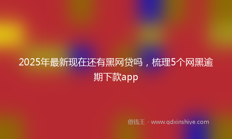 2025年最新现在还有黑网贷吗，梳理5个网黑逾期下款app