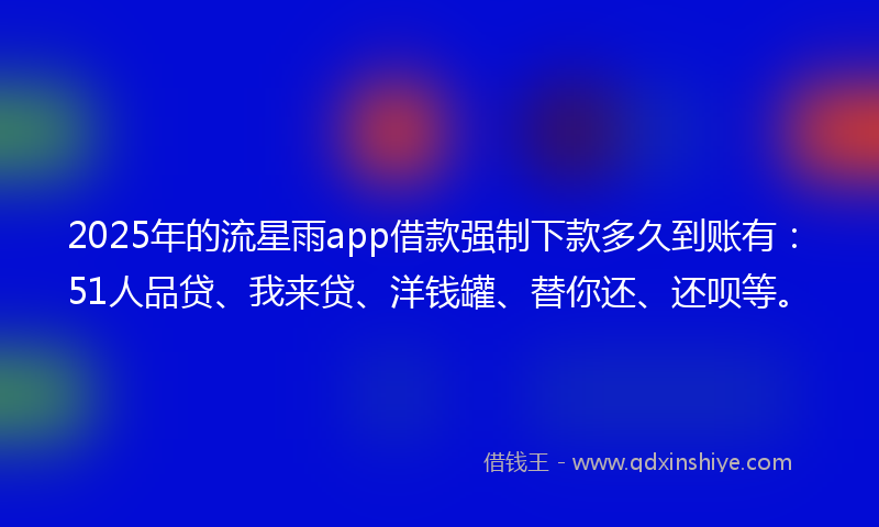 2025年的流星雨app借款强制下款多久到账有：51人品贷、我来贷、洋钱罐、替你还、还呗等。