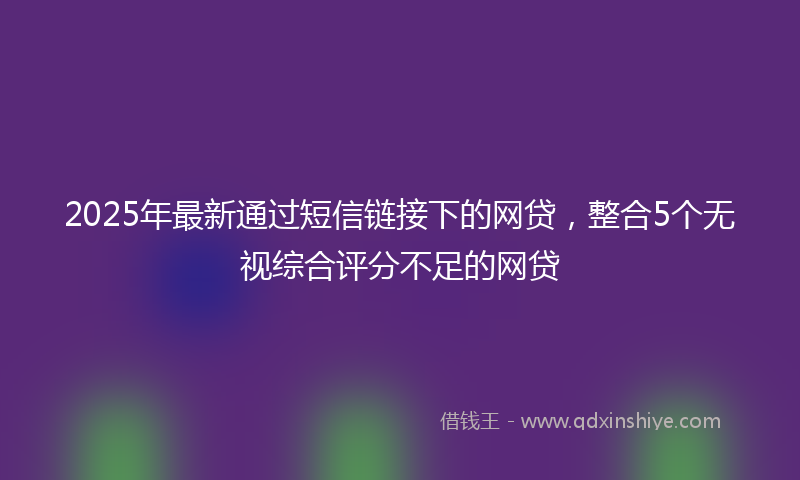 2025年最新通过短信链接下的网贷，整合5个无视综合评分不足的网贷
