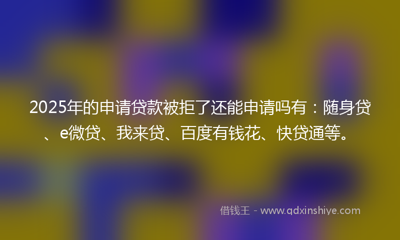 2025年的申请贷款被拒了还能申请吗有：随身贷、e微贷、我来贷、百度有钱花、快贷通等。