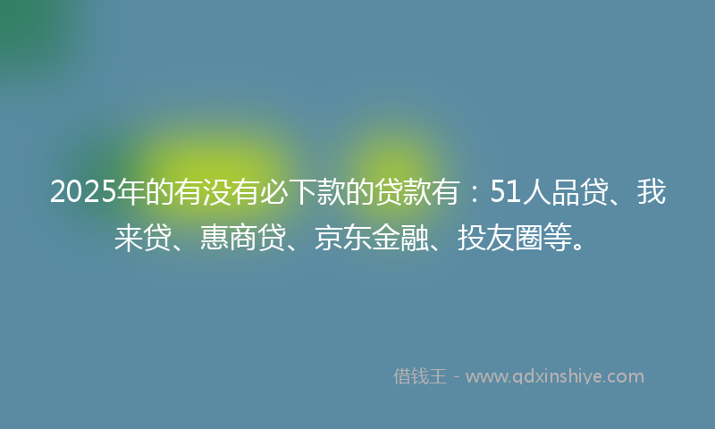 2025年的有没有必下款的贷款有：51人品贷、我来贷、惠商贷、京东金融、投友圈等。