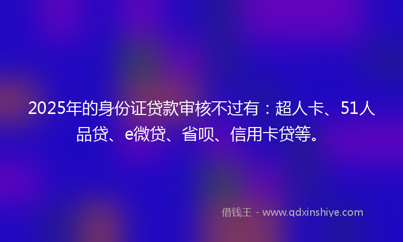 2025年的身份证贷款审核不过有：超人卡、51人品贷、e微贷、省呗、信用卡贷等。