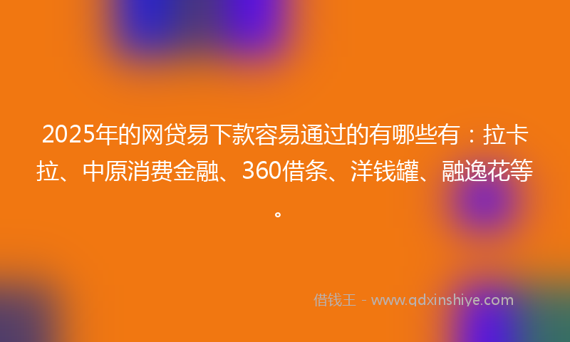 2025年的网贷易下款容易通过的有哪些有：拉卡拉、中原消费金融、360借条、洋钱罐、融逸花等。