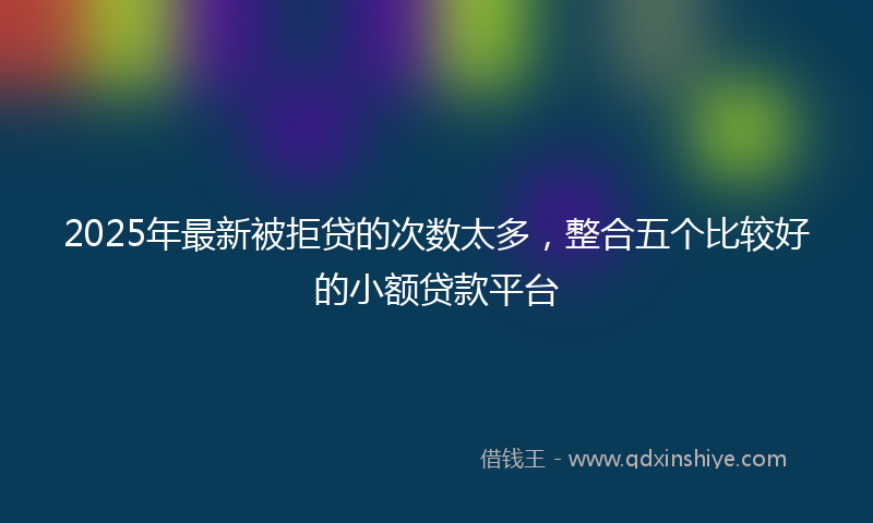 2025年最新被拒贷的次数太多，整合五个比较好的小额贷款平台