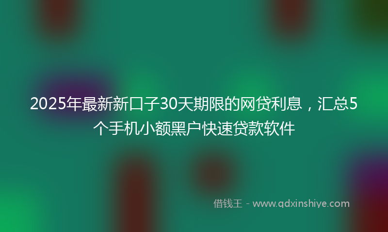 2025年最新新口子30天期限的网贷利息，汇总5个手机小额黑户快速贷款软件