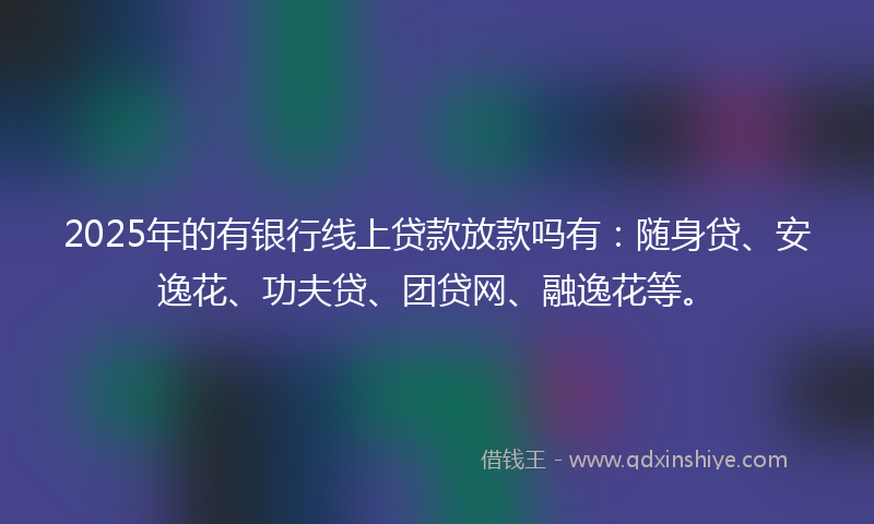 2025年的有银行线上贷款放款吗有：随身贷、安逸花、功夫贷、团贷网、融逸花等。