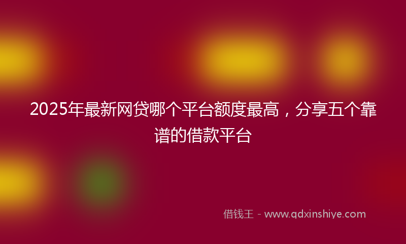 2025年最新网贷哪个平台额度最高，分享五个靠谱的借款平台