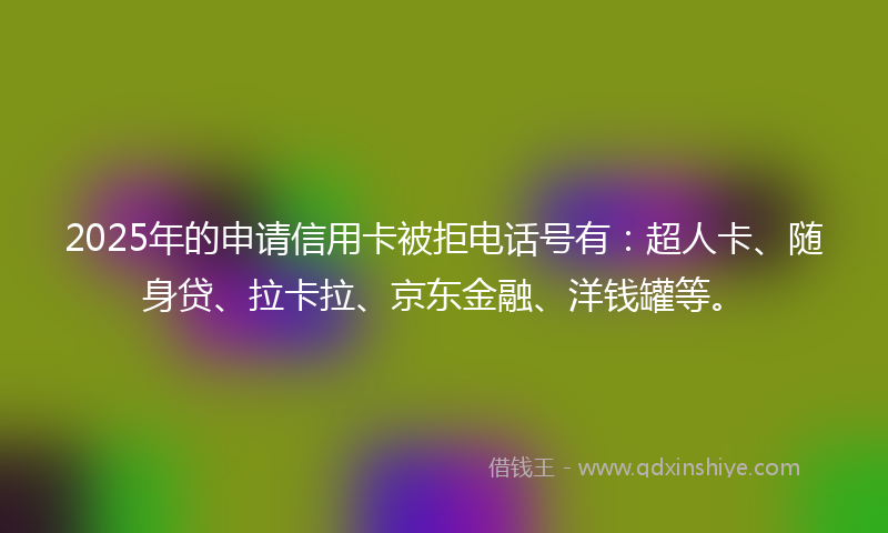 2025年的申请信用卡被拒电话号有：超人卡、随身贷、拉卡拉、京东金融、洋钱罐等。