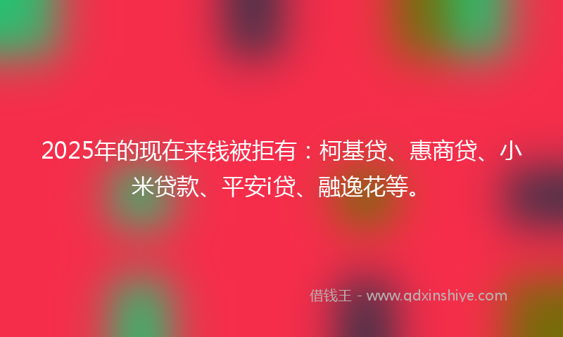 2025年的现在来钱被拒有：柯基贷、惠商贷、小米贷款、平安i贷、融逸花等。