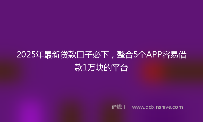 2025年最新贷款口子必下，整合5个APP容易借款1万块的平台