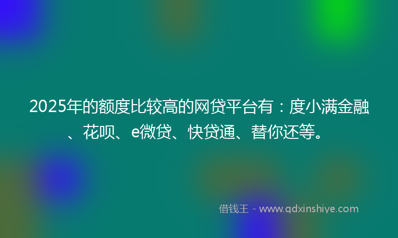 2025年的额度比较高的网贷平台有：度小满金融、花呗、e微贷、快贷通、替你还等。