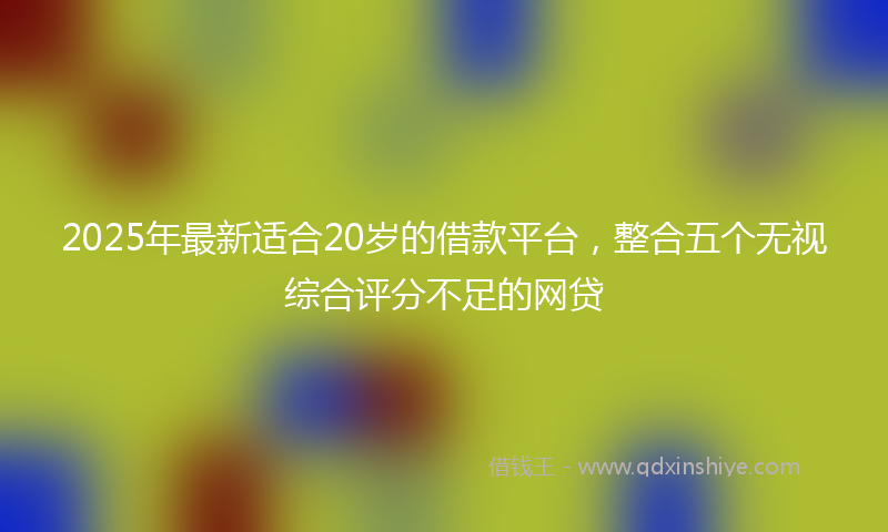 2025年最新适合20岁的借款平台，整合五个无视综合评分不足的网贷