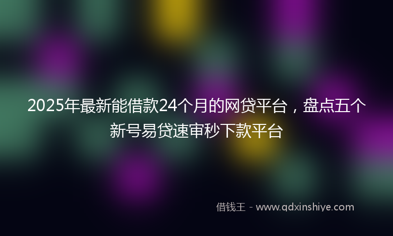 2025年最新能借款24个月的网贷平台，盘点五个新号易贷速审秒下款平台