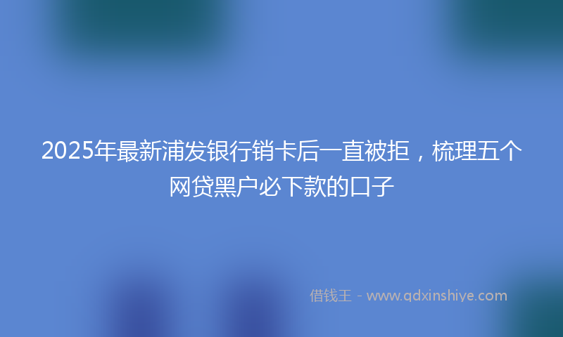 2025年最新浦发银行销卡后一直被拒，梳理五个网贷黑户必下款的口子