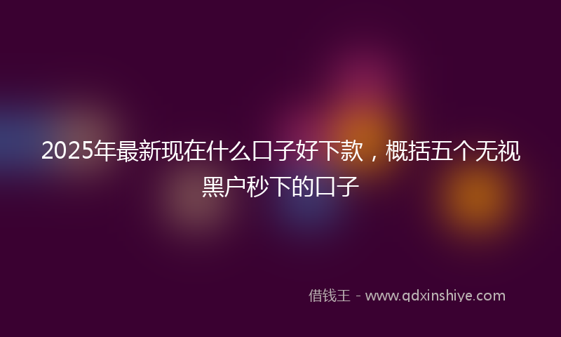 2025年最新现在什么口子好下款，概括五个无视黑户秒下的口子