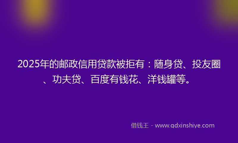 2025年的邮政信用贷款被拒有：随身贷、投友圈、功夫贷、百度有钱花、洋钱罐等。