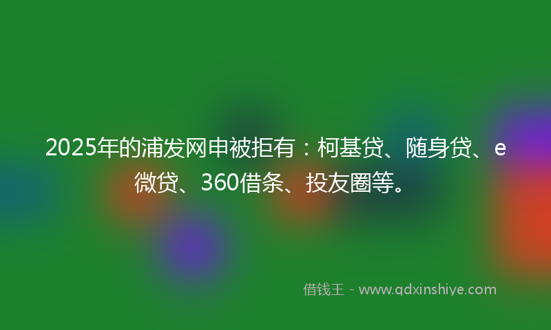 2025年的浦发网申被拒有：柯基贷、随身贷、e微贷、360借条、投友圈等。