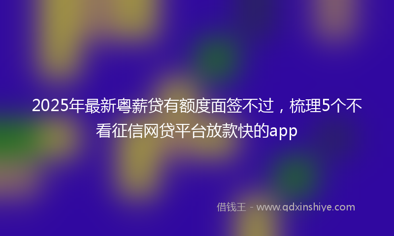 2025年最新粤薪贷有额度面签不过，梳理5个不看征信网贷平台放款快的app