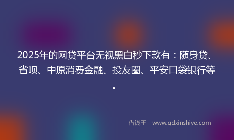 2025年的网贷平台无视黑白秒下款有：随身贷、省呗、中原消费金融、投友圈、平安口袋银行等。