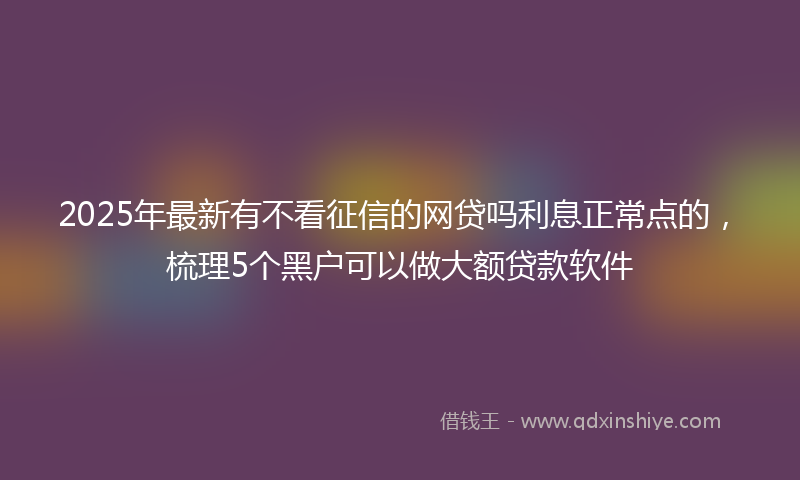 2025年最新有不看征信的网贷吗利息正常点的，梳理5个黑户可以做大额贷款软件