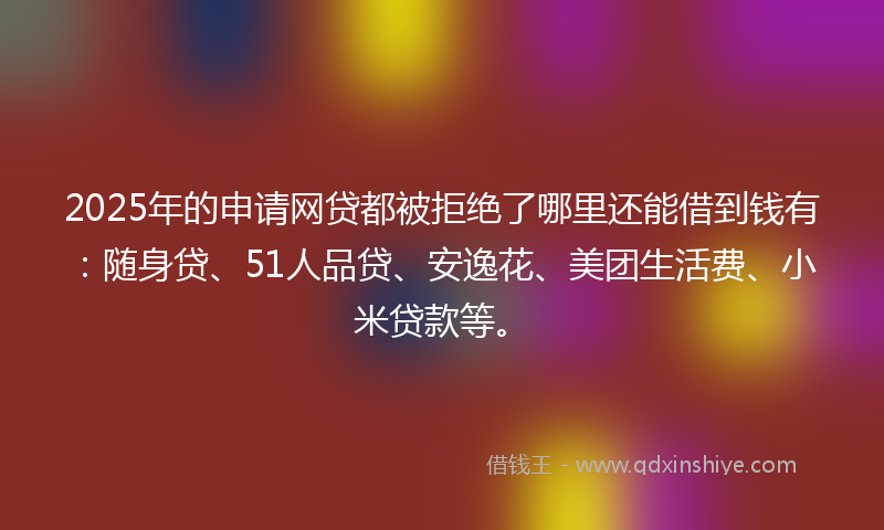 2025年的申请网贷都被拒绝了哪里还能借到钱有：随身贷、51人品贷、安逸花、美团生活费、小米贷款等。