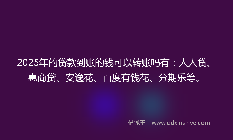 2025年的贷款到账的钱可以转账吗有：人人贷、惠商贷、安逸花、百度有钱花、分期乐等。