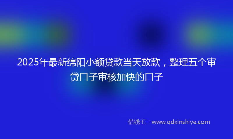 2025年最新绵阳小额贷款当天放款，整理五个审贷口子审核加快的口子