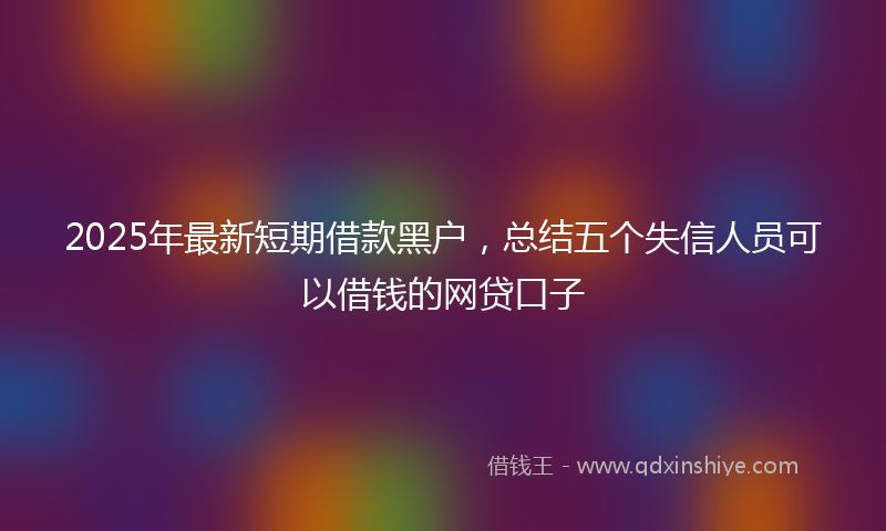 2025年最新短期借款黑户，总结五个失信人员可以借钱的网贷口子