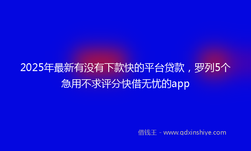 2025年最新有没有下款快的平台贷款，罗列5个急用不求评分快借无忧的app