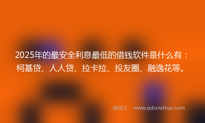 2025年的最安全利息最低的借钱软件是什么有：柯基贷、人人贷、拉卡拉、投友圈、融逸花等。