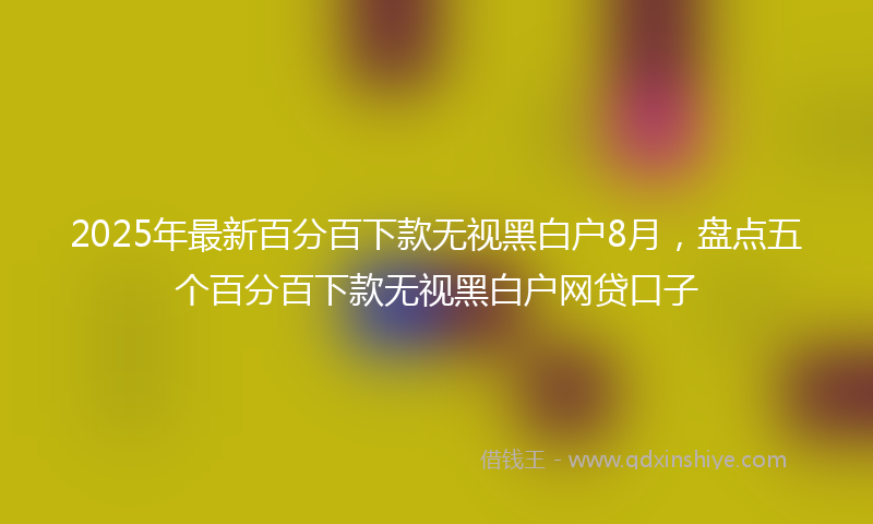2025年最新百分百下款无视黑白户8月，盘点五个百分百下款无视黑白户网贷口子